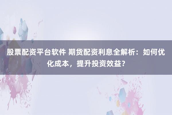 股票配资平台软件 期货配资利息全解析：如何优化成本，提升投资效益？