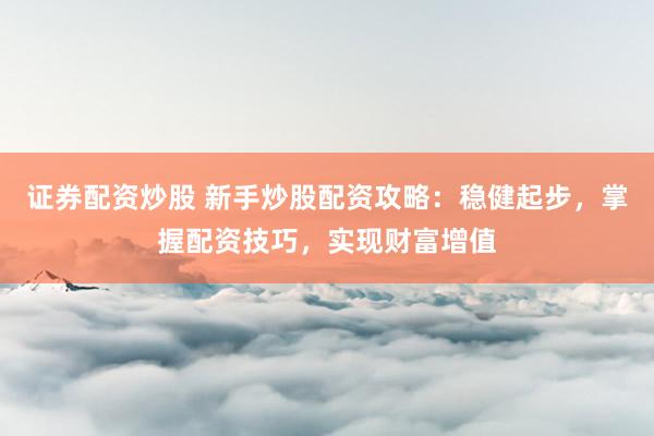 证券配资炒股 新手炒股配资攻略：稳健起步，掌握配资技巧，实现财富增值