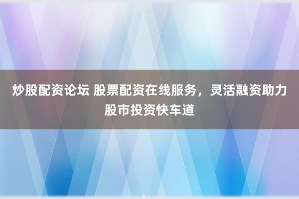 炒股配资论坛 股票配资在线服务，灵活融资助力股市投资快车道