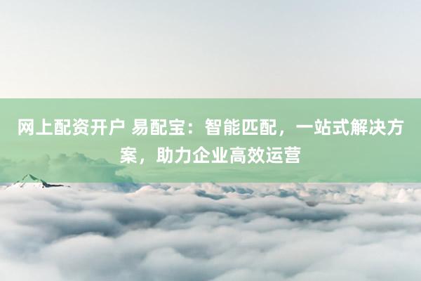 网上配资开户 易配宝：智能匹配，一站式解决方案，助力企业高效运营