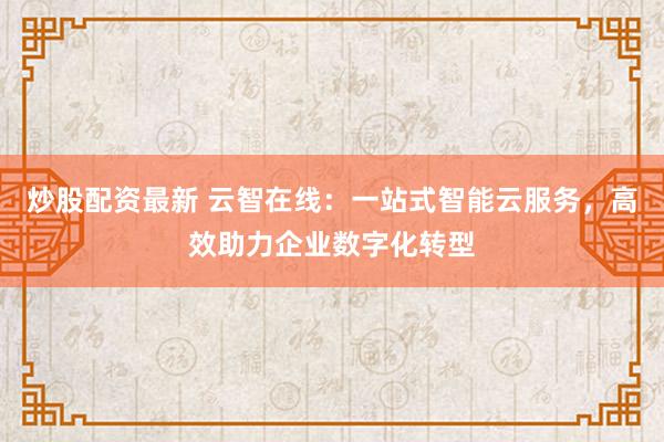 炒股配资最新 云智在线：一站式智能云服务，高效助力企业数字化转型