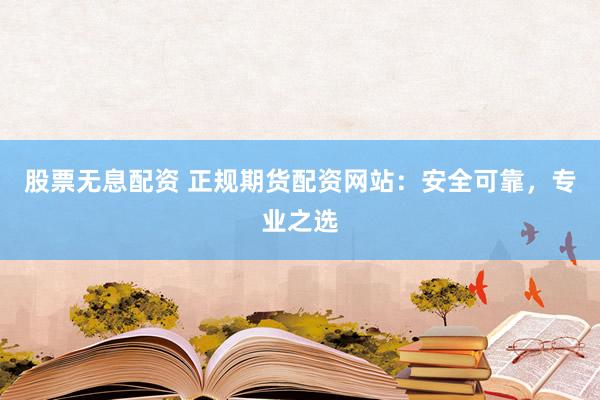 股票无息配资 正规期货配资网站：安全可靠，专业之选