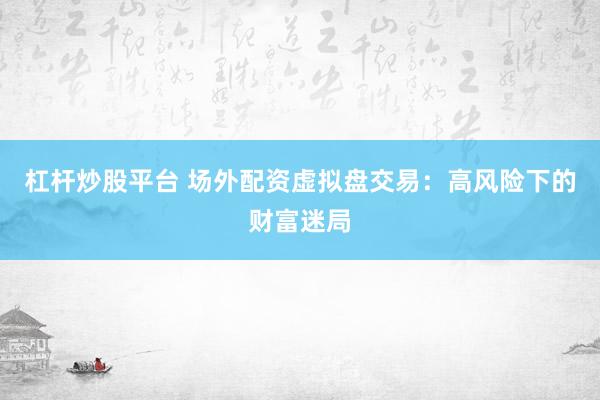 杠杆炒股平台 场外配资虚拟盘交易：高风险下的财富迷局