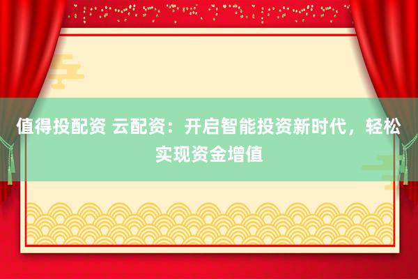 值得投配资 云配资：开启智能投资新时代，轻松实现资金增值