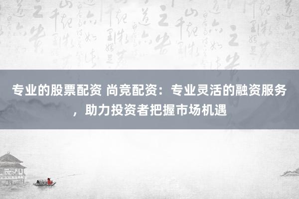 专业的股票配资 尚竞配资：专业灵活的融资服务，助力投资者把握市场机遇