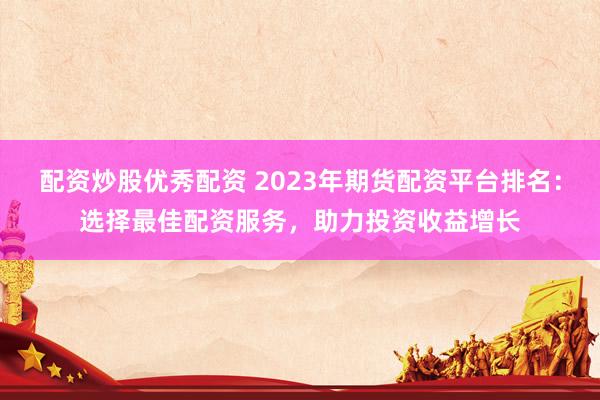 配资炒股优秀配资 2023年期货配资平台排名：选择最佳配资服务，助力投资收益增长