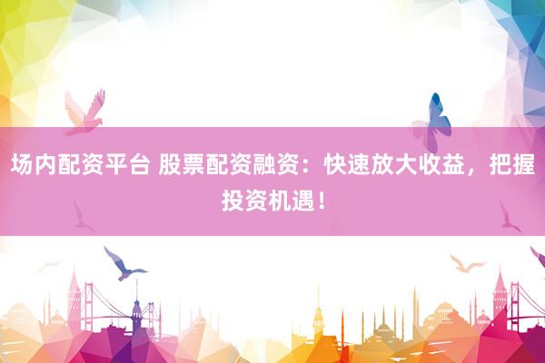 场内配资平台 股票配资融资：快速放大收益，把握投资机遇！