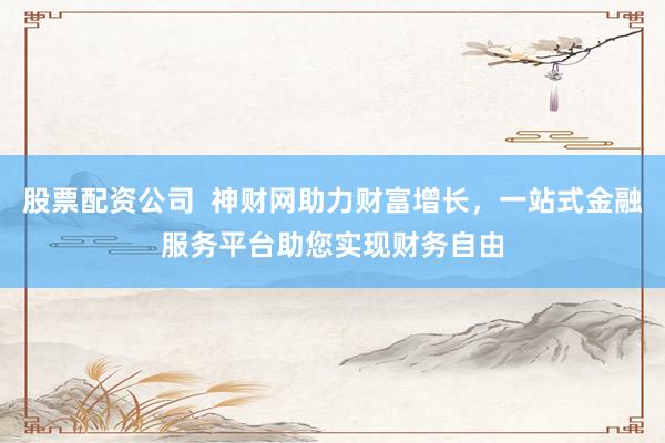 股票配资公司  神财网助力财富增长，一站式金融服务平台助您实现财务自由