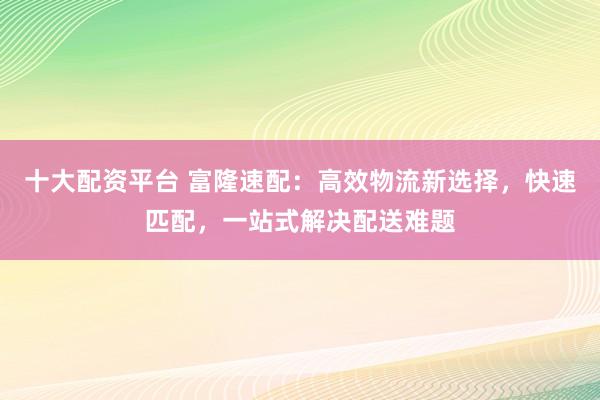 十大配资平台 富隆速配：高效物流新选择，快速匹配，一站式解决配送难题
