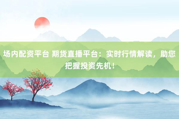 场内配资平台 期货直播平台：实时行情解读，助您把握投资先机！