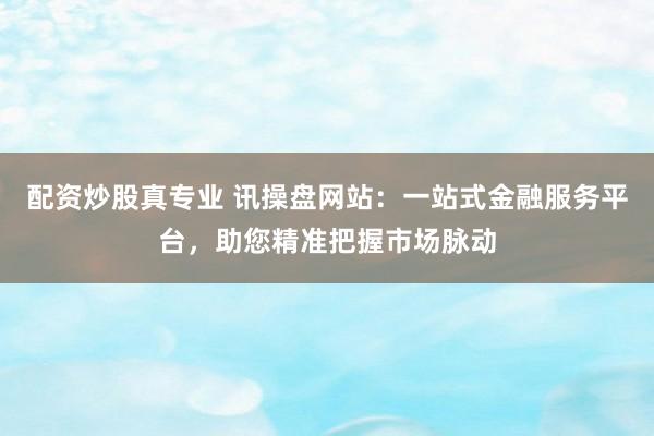 配资炒股真专业 讯操盘网站：一站式金融服务平台，助您精准把握市场脉动