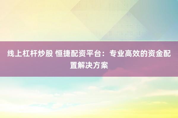 线上杠杆炒股 恒捷配资平台：专业高效的资金配置解决方案