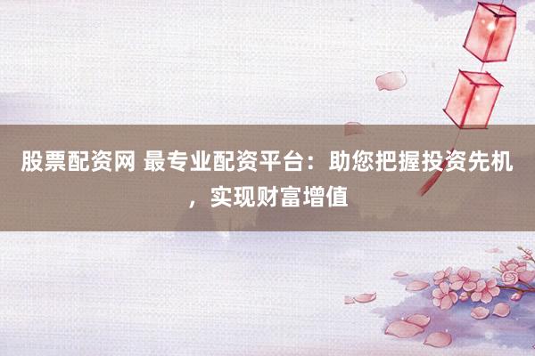 股票配资网 最专业配资平台：助您把握投资先机，实现财富增值