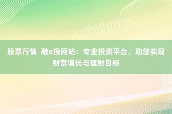 股票行情  融e投网站：专业投资平台，助您实现财富增长与理财目标