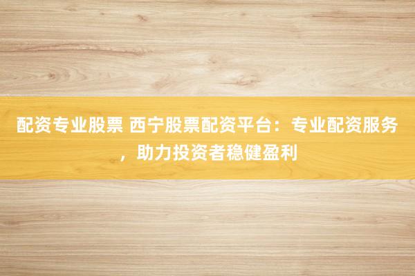 配资专业股票 西宁股票配资平台：专业配资服务，助力投资者稳健盈利