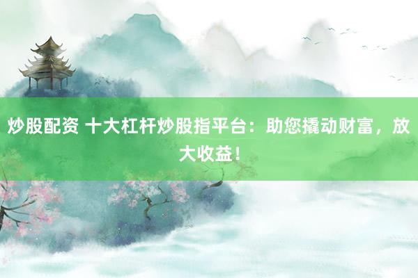 炒股配资 十大杠杆炒股指平台：助您撬动财富，放大收益！