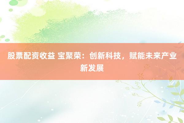 股票配资收益 宝聚荣：创新科技，赋能未来产业新发展