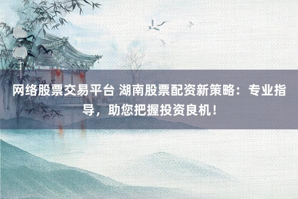 网络股票交易平台 湖南股票配资新策略：专业指导，助您把握投资良机！