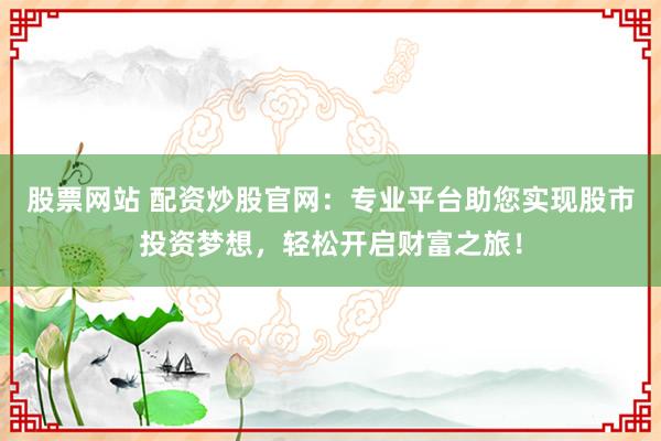 股票网站 配资炒股官网:专业平台助您实现股市投资梦想,轻松开启财富之旅!