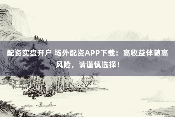 配资实盘开户 场外配资APP下载：高收益伴随高风险，请谨慎选择！