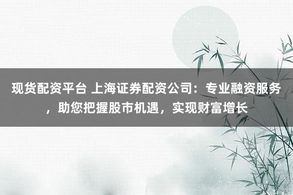 现货配资平台 上海证券配资公司：专业融资服务，助您把握股市机遇，实现财富增长