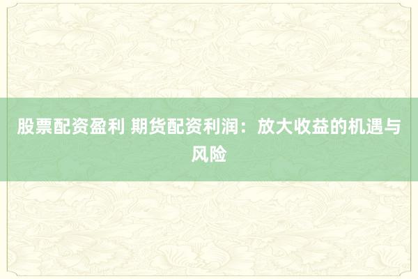 股票配资盈利 期货配资利润：放大收益的机遇与风险