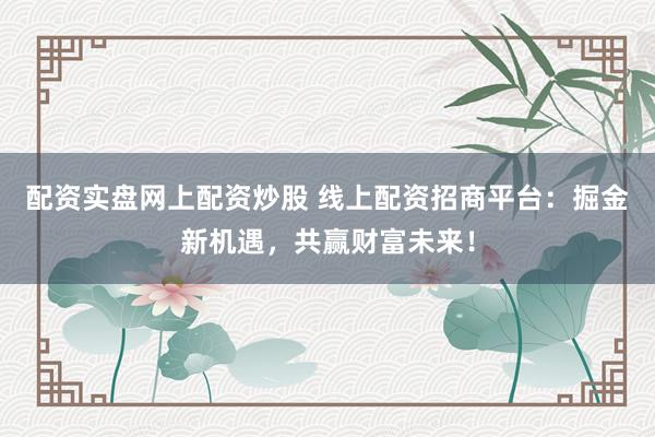 配资实盘网上配资炒股 线上配资招商平台:掘金新机遇,共赢财富未来!