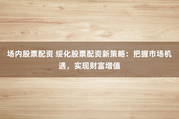 场内股票配资 绥化股票配资新策略:把握市场机遇,实现财富增值