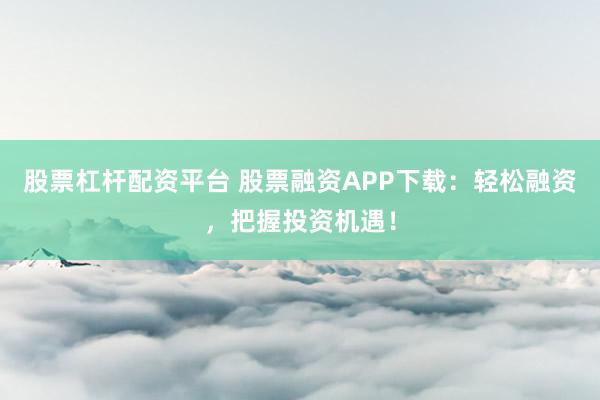 股票杠杆配资平台 股票融资APP下载：轻松融资，把握投资机遇！