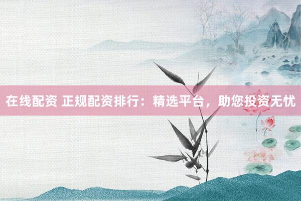 在线配资 正规配资排行:精选平台,助您投资无忧