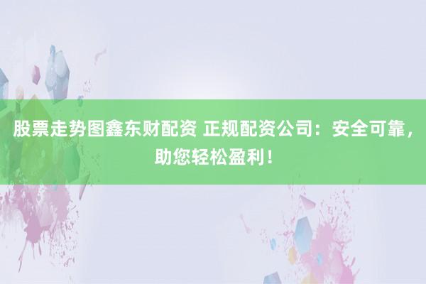 股票走势图鑫东财配资 正规配资公司：安全可靠，助您轻松盈利！