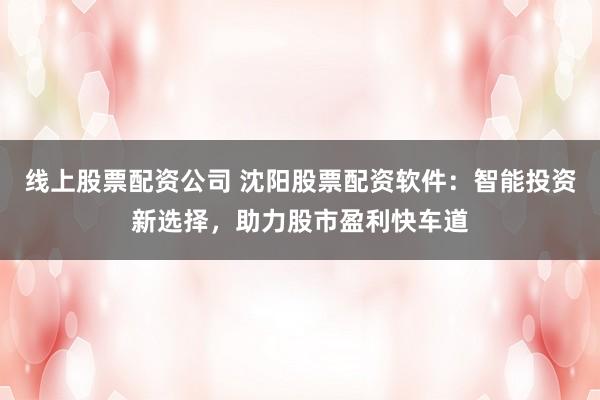 线上股票配资公司 沈阳股票配资软件:智能投资新选择,助力股市盈利快车道