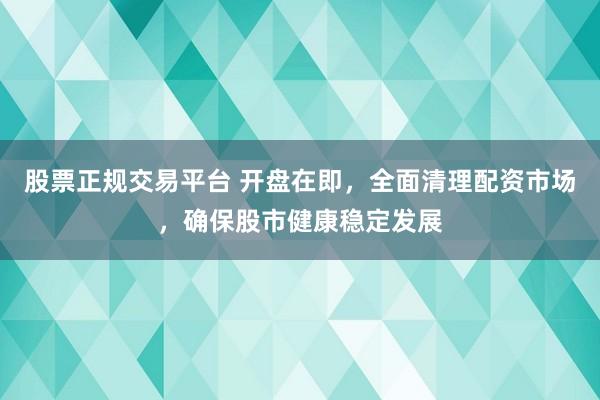 股票正规交易平台 开盘在即，全面清理配资市场，确保股市健康稳定发展