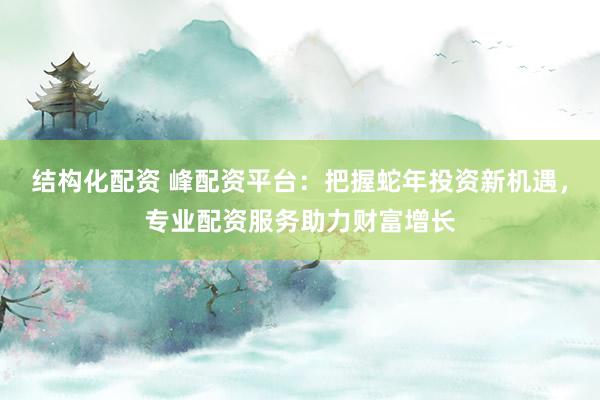 结构化配资 峰配资平台：把握蛇年投资新机遇，专业配资服务助力财富增长