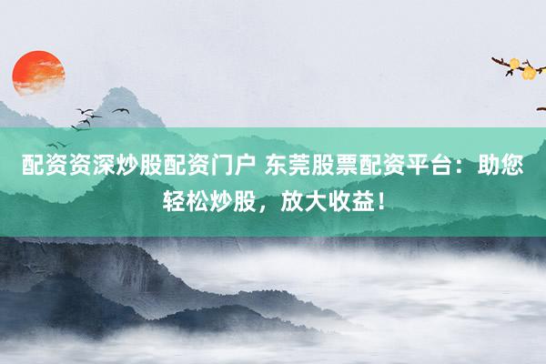 配资资深炒股配资门户 东莞股票配资平台：助您轻松炒股，放大收益！