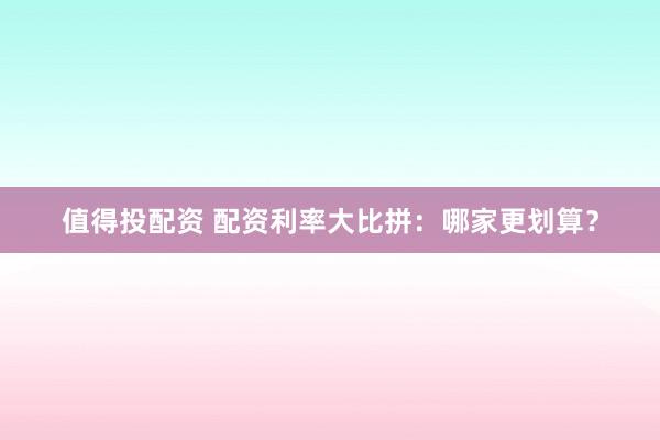 值得投配资 配资利率大比拼：哪家更划算？