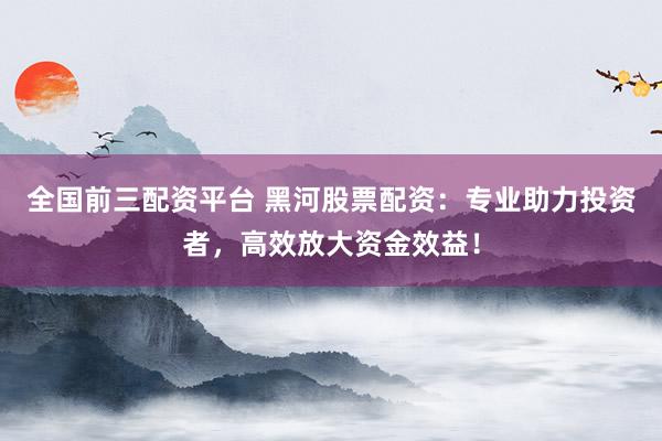 全国前三配资平台 黑河股票配资：专业助力投资者，高效放大资金效益！