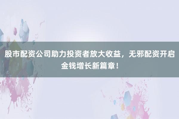 股市配资公司助力投资者放大收益，无邪配资开启金钱增长新篇章！