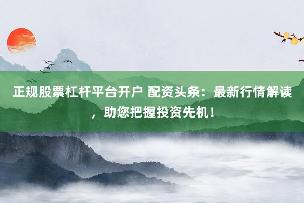 正规股票杠杆平台开户 配资头条:最新行情解读,助您把握投资先机!