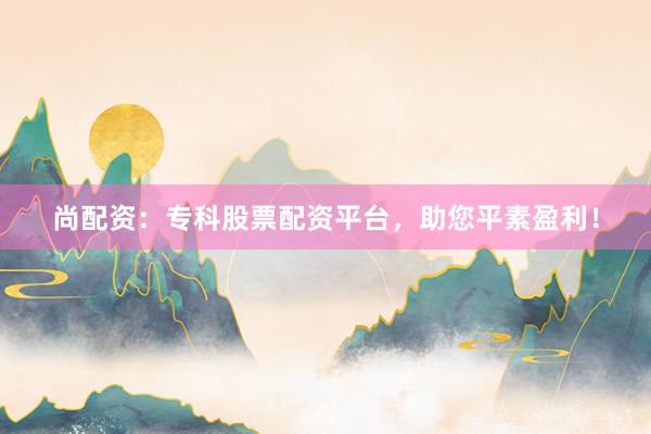 尚配资：专科股票配资平台，助您平素盈利！