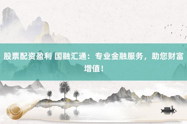 股票配资盈利 国融汇通:专业金融服务,助您财富增值!